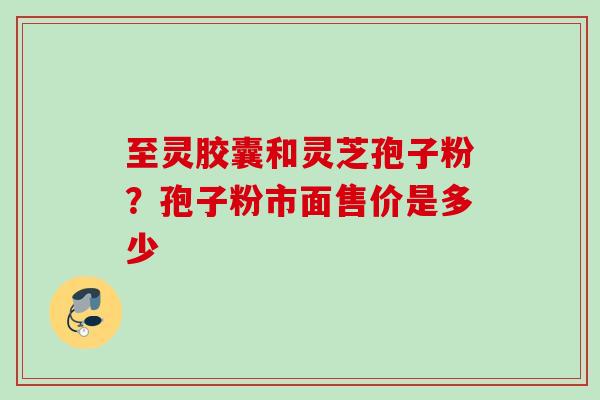 至灵胶囊和灵芝孢子粉？孢子粉市面售价是多少