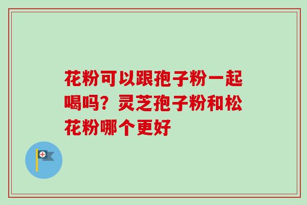 花粉可以跟孢子粉一起喝吗？灵芝孢子粉和松花粉哪个更好