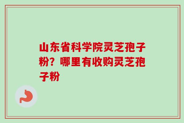 山东省科学院灵芝孢子粉？哪里有收购灵芝孢子粉