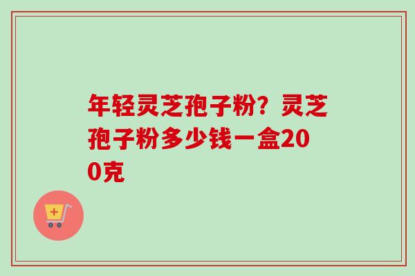 年轻灵芝孢子粉?灵芝孢子粉多少钱一盒200克 年轻灵芝孢子粉?灵芝孢子粉多少钱一盒200克