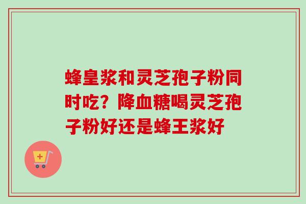 蜂皇浆和灵芝孢子粉同时吃?降喝灵芝孢子粉好还是蜂王浆好 蜂皇浆和灵芝孢子粉同时吃?降喝灵芝孢子粉好还是蜂王浆好