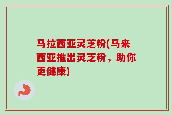马拉西亚灵芝粉(马来西亚推出灵芝粉，助你更健康)