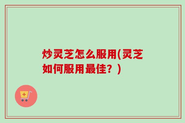 炒灵芝怎么服用(灵芝如何服用佳？)