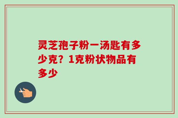 灵芝孢子粉一汤匙有多少克?1克粉状物品有多少 灵芝孢子粉一汤匙有多少克?1克粉状物品有多少