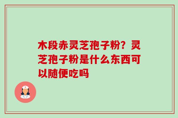 木段赤灵芝孢子粉？灵芝孢子粉是什么东西可以随便吃吗