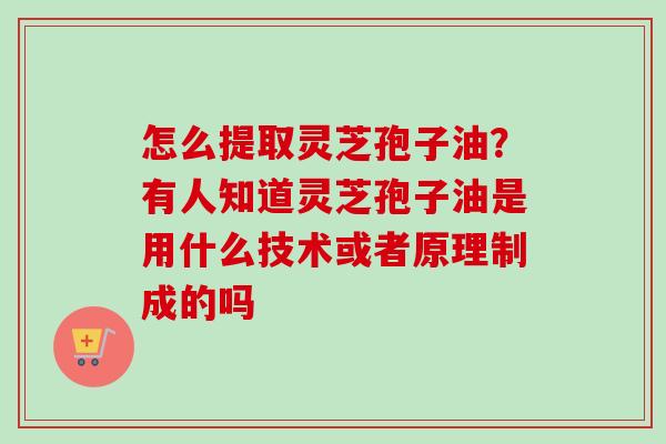 怎么提取灵芝孢子油?有人知道灵芝孢子油是用什么技术或者原理制成的吗 怎么提取灵芝孢子油?有人知道灵芝孢子油是用什么技术或者原理制成的吗