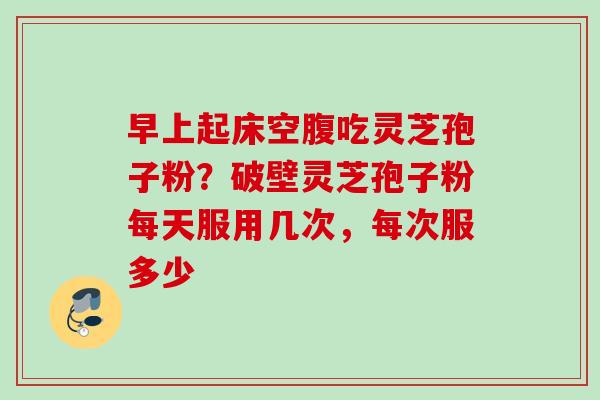 早上起床空腹吃灵芝孢子粉？破壁灵芝孢子粉每天服用几次，每次服多少