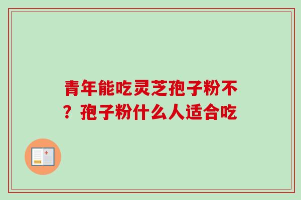 青年能吃灵芝孢子粉不?孢子粉什么人适合吃 青年能吃灵芝孢子粉不?孢子粉什么人适合吃