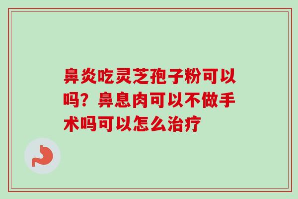 吃灵芝孢子粉可以吗?鼻息肉可以不做手术吗可以怎么 吃灵芝孢子粉可以吗?鼻息肉可以不做手术吗可以怎么