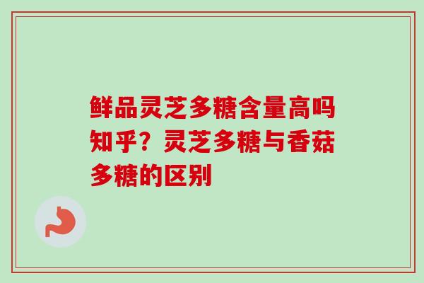 鲜品灵芝多糖含量高吗知乎？灵芝多糖与香菇多糖的区别