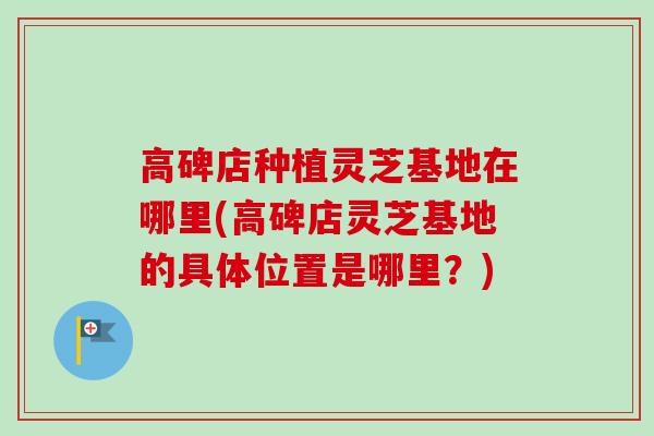 高碑店种植灵芝基地在哪里(高碑店灵芝基地的具体位置是哪里？)