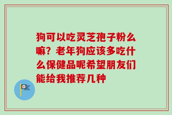 狗可以吃灵芝孢子粉么嘛？老年狗应该多吃什么保健品呢希望朋友们能给我推荐几种