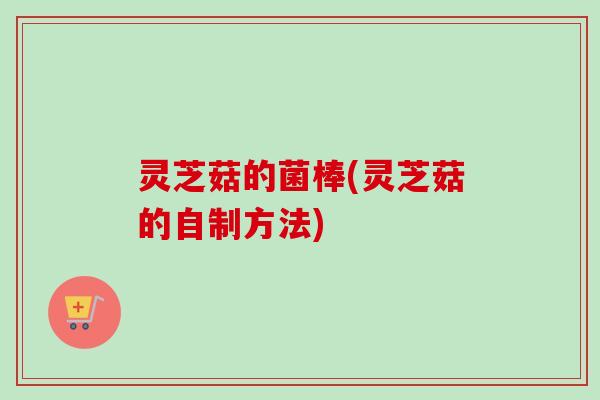 灵芝菇的菌棒(灵芝菇的自制方法) 灵芝菇的菌棒(灵芝菇的自制方法)