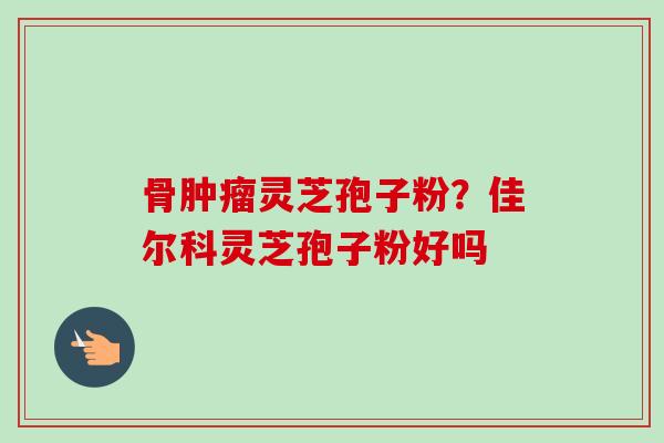 骨灵芝孢子粉？佳尔科灵芝孢子粉好吗