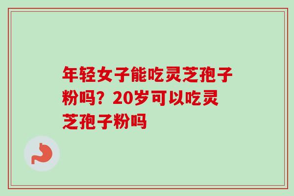 年轻女子能吃灵芝孢子粉吗?20岁可以吃灵芝孢子粉吗 年轻女子能吃灵芝孢子粉吗?20岁可以吃灵芝孢子粉吗