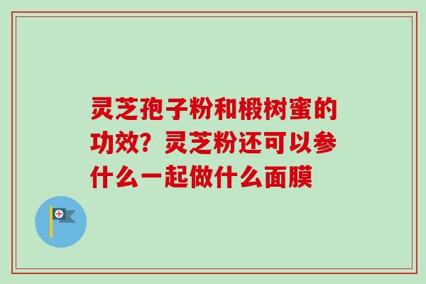 灵芝孢子粉和椴树蜜的功效?灵芝粉还可以参什么一起做什么面膜 灵芝孢子粉和椴树蜜的功效?灵芝粉还可以参什么一起做什么面膜