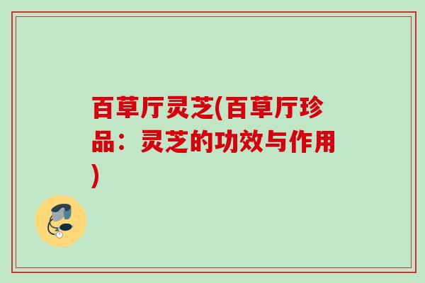 百草厅灵芝(百草厅珍品:灵芝的功效与作用) 百草厅灵芝(百草厅珍品:灵芝的功效与作用)