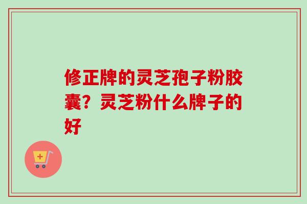 修正牌的灵芝孢子粉胶囊?灵芝粉什么牌子的好 修正牌的灵芝孢子粉胶囊?灵芝粉什么牌子的好