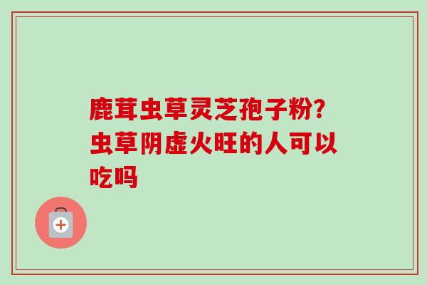 鹿茸虫草灵芝孢子粉?虫草阴虚火旺的人可以吃吗 鹿茸虫草灵芝孢子粉?虫草阴虚火旺的人可以吃吗