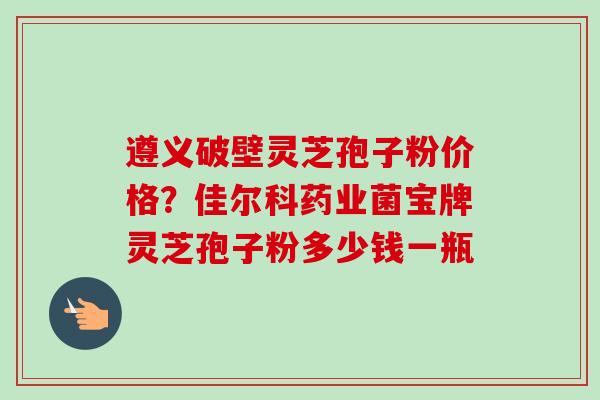 遵义破壁灵芝孢子粉价格?佳尔科药业菌宝牌灵芝孢子粉多少钱一瓶 遵义破壁灵芝孢子粉价格?佳尔科药业菌宝牌灵芝孢子粉多少钱一瓶