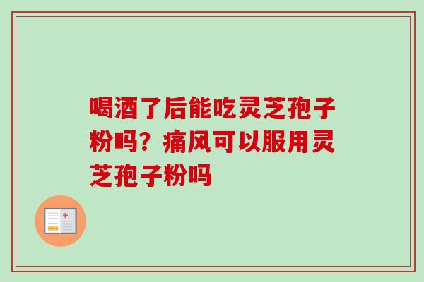 喝酒了后能吃灵芝孢子粉吗?痛风可以服用灵芝孢子粉吗 喝酒了后能吃灵芝孢子粉吗?痛风可以服用灵芝孢子粉吗