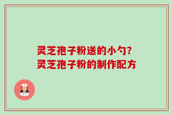 灵芝孢子粉送的小勺?灵芝孢子粉的制作配方 灵芝孢子粉送的小勺?灵芝孢子粉的制作配方