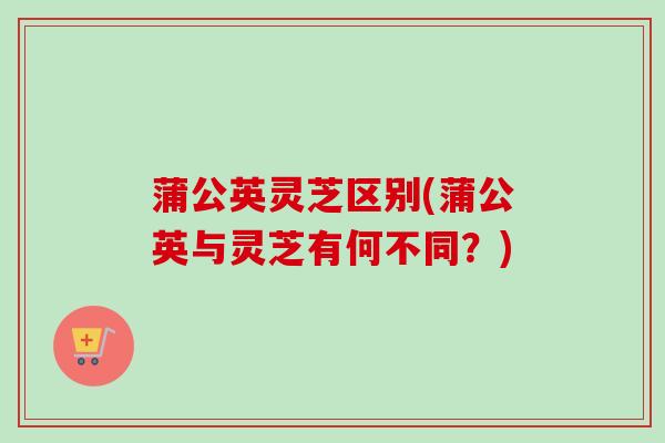 蒲公英灵芝区别(蒲公英与灵芝有何不同?) 蒲公英灵芝区别(蒲公英与灵芝有何不同?)