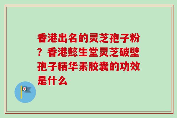 香港出名的灵芝孢子粉?香港懿生堂灵芝破壁孢子精华素胶囊的功效是什么 香港出名的灵芝孢子粉?香港懿生堂灵芝破壁孢子精华素胶囊的功效是什么