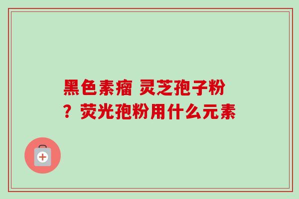 黑色素瘤 灵芝孢子粉?荧光孢粉用什么元素 黑色素瘤 灵芝孢子粉?荧光孢粉用什么元素