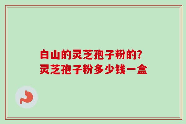 白山的灵芝孢子粉的？灵芝孢子粉多少钱一盒