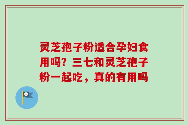 灵芝孢子粉适合孕妇食用吗?三七和灵芝孢子粉一起吃,真的有用吗 灵芝孢子粉适合孕妇食用吗?三七和灵芝孢子粉一起吃,真的有用吗
