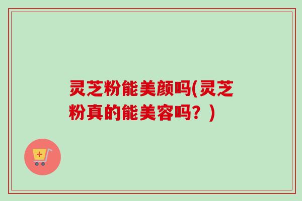 灵芝粉能美颜吗(灵芝粉真的能美容吗?) 灵芝粉能美颜吗(灵芝粉真的能美容吗?)