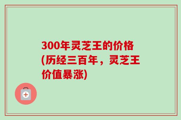 300年灵芝王的价格(历经三百年，灵芝王价值暴涨)