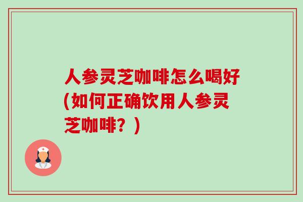 人参灵芝咖啡怎么喝好(如何正确饮用人参灵芝咖啡?) 人参灵芝咖啡怎么喝好(如何正确饮用人参灵芝咖啡?)