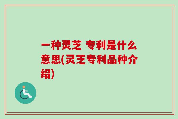 一种灵芝 专利是什么意思(灵芝专利品种介绍)