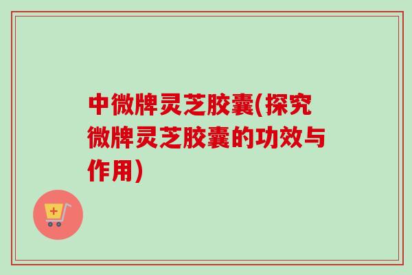 中微牌灵芝胶囊(探究微牌灵芝胶囊的功效与作用)