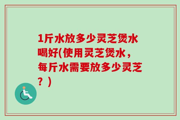 1斤水放多少灵芝煲水喝好(使用灵芝煲水，每斤水需要放多少灵芝？)