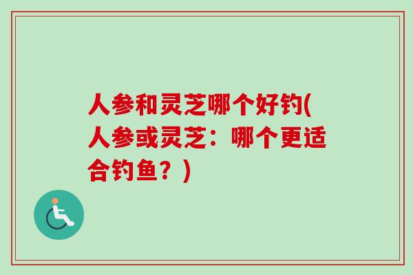 人参和灵芝哪个好钓(人参或灵芝：哪个更适合钓鱼？)