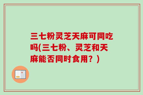 三七粉灵芝天麻可同吃吗(三七粉、灵芝和天麻能否同时食用?) 三七粉灵芝天麻可同吃吗(三七粉、灵芝和天麻能否同时食用?)