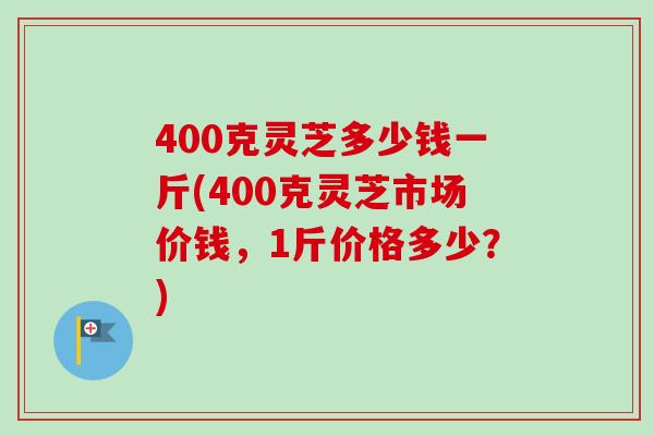400克灵芝多少钱一斤(400克灵芝市场价钱,1斤价格多少?) 400克灵芝多少钱一斤(400克灵芝市场价钱,1斤价格多少?)