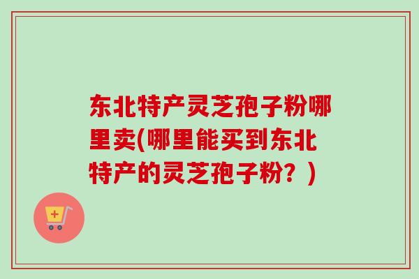 东北特产灵芝孢子粉哪里卖(哪里能买到东北特产的灵芝孢子粉?) 东北特产灵芝孢子粉哪里卖(哪里能买到东北特产的灵芝孢子粉?)