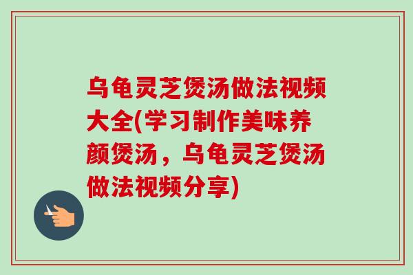 乌龟灵芝煲汤做法视频大全(学习制作美味养颜煲汤，乌龟灵芝煲汤做法视频分享)