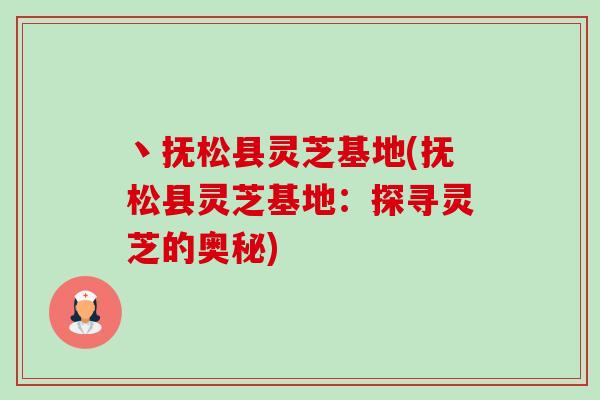 丶抚松县灵芝基地(抚松县灵芝基地：探寻灵芝的奥秘)
