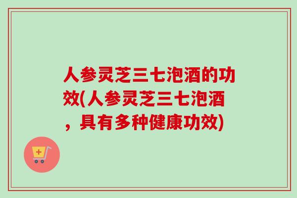 人参灵芝三七泡酒的功效(人参灵芝三七泡酒，具有多种健康功效)