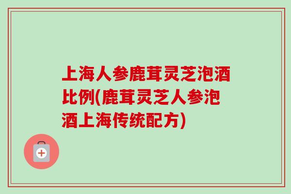 上海人参鹿茸灵芝泡酒比例(鹿茸灵芝人参泡酒上海传统配方) 上海人参鹿茸灵芝泡酒比例(鹿茸灵芝人参泡酒上海传统配方)