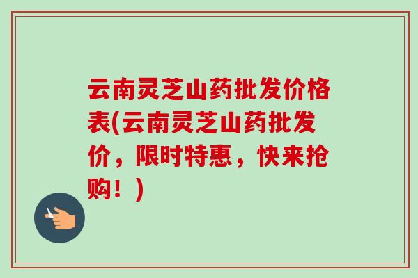 云南灵芝山药批发价格表(云南灵芝山药批发价，限时特惠，快来抢购！)