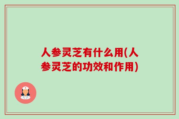 人参灵芝有什么用(人参灵芝的功效和作用)