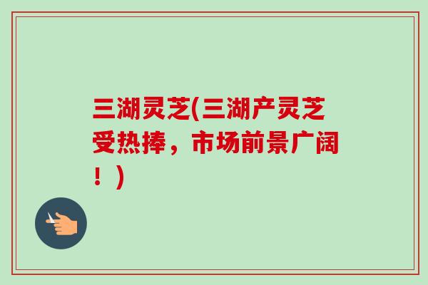 三湖灵芝(三湖产灵芝受热捧，市场前景广阔！)