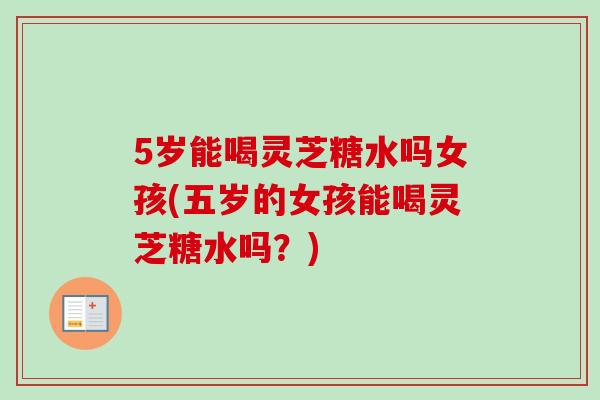 5岁能喝灵芝糖水吗女孩(五岁的女孩能喝灵芝糖水吗?) 5岁能喝灵芝糖水吗女孩(五岁的女孩能喝灵芝糖水吗?)