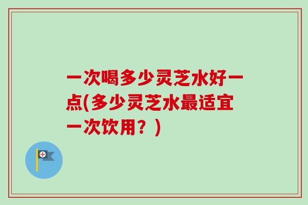 一次喝多少灵芝水好一点(多少灵芝水适宜一次饮用？)